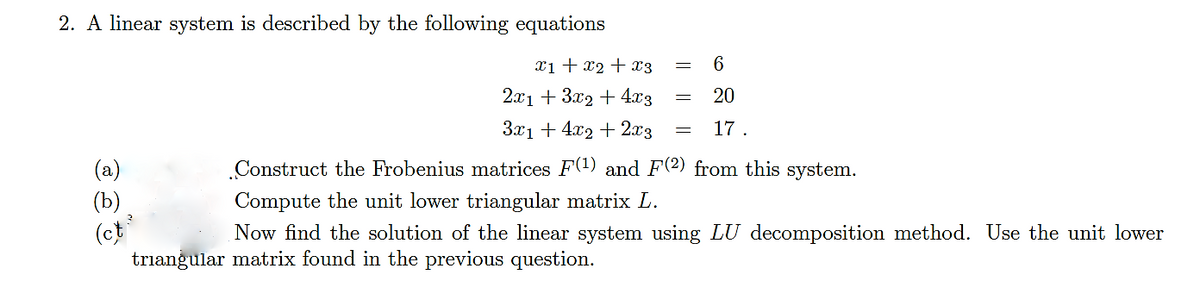 2. A linear system is described by the following equations
x1 + x2 + x3
2x1 + 3x2 + 4x3
3x1 + 4x2 + 2x3
(a)
(b)
(ct
6
20
= 17.
Construct the Frobenius matrices F(¹) and F(2) from this system.
Compute the unit lower triangular matrix L.
Now find the solution of the linear system using LU decomposition method. Use the unit lower
triangular matrix found in the previous question.
2
-