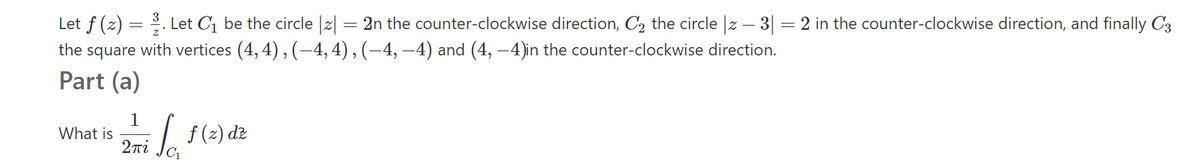 Let f (z) = 2. Let C1 be the circle |z| = 2n the counter-clockwise direction, C2 the circle z – 3| = 2 in the counter-clockwise direction, and finally C3
the square with vertices (4, 4), (-4, 4) , (–4, –4) and (4, –4)in the counter-clockwise direction.
Part (a)
1
What is
2πί
2mi /. 1(2) đz
L f(2)
