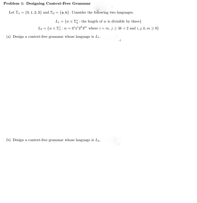 Problem 1: Designing Context-Free Grammar
Let Σ₁ = {0, 1,2,3} and Σ₂ = {a, b}. Consider the following two languages.
L₁ = {w ₂: the length of w is divisible by three}
L₂ = {w€ ₁ : w=0¹1/2k3m where i=m, j ≥ 3k + 2 and i, j, k, m >0}
(a) Design a context-free grammar whose language is L₁.
(b) Design a context-free grammar whose language is L2.
.[