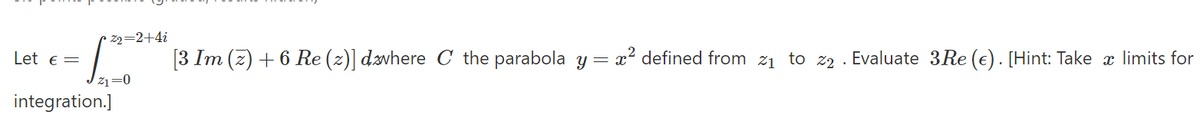 • z2=2+4i
Let e =
[3 Im (z) + 6 Re (z)] dävhere C the parabola y = x? defined from 21 to z2 . Evaluate 3Re (€). [Hint: Take x limits for
21=0
integration.]
