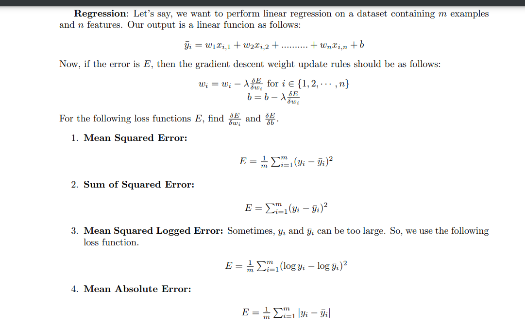 Regression: Let's say, we want to perform linear regression on a dataset containing m examples
and n features. Our output is a linear funcion as follows:
Ti = W₁xi,1 + W2x i,2+.......... + Wnxi¸n + b
Now, if the error is E, then the gradient descent weight update rules should be as follows:
2. Sum of Squared Error:
w₁ = w₁ - XE for i € {1,2,...,n}
b=b-X
dwi
SE
For the following loss functions E, find and S.
db
1. Mean Squared Error:
SE
dwi
4. Mean Absolute Error:
m
1
E = ²₁ (Yi - Yi)²
m
E = ²₁ (Yi - Y₁ )²
3. Mean Squared Logged Error: Sometimes, y; and y, can be too large. So, we use the following
loss function.
E = ₁ (log yi - log yi)²
m i=1
E = = 2²₁ |Yi - Yi|
m i=1