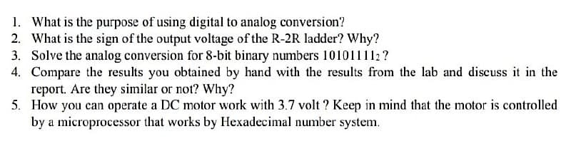 1. What is the purpose of using digital to analog conversion?
2. What is the sign of the output voltage of the R-2R ladder? Why?
3. Solve the analog conversion for 8-bit binary numbers 101011112?
4. Compare the results you obtained by hand with the results from the lab and discuss it in the
report. Are they similar or not? Why?
5. How you can operate a DC motor work with 3.7 volt? Keep in mind that the motor is controlled
by a microprocessor that works by Hexadecimal number system.
