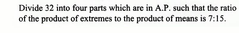 Divide 32 into four parts which are in A.P. such that the ratio
of the product of extremes to the product of means is 7:15.