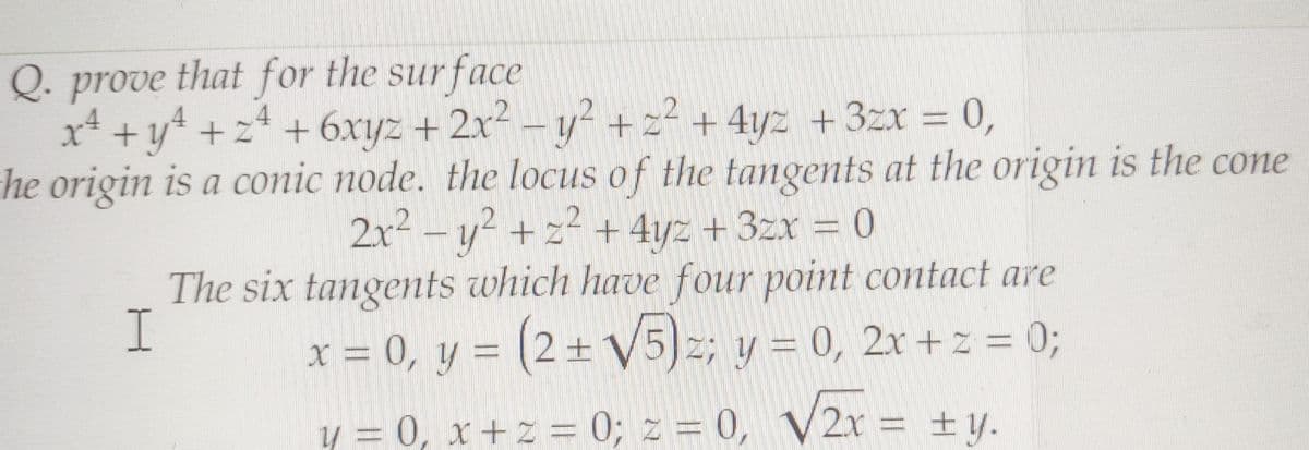 Q. prove that for the surface
x² + y² + z² + 6xyz + 2x² - y² + z² + 4yz + 3zx = 0,
the origin is a conic node. the locus of the tangents at the origin is the cone
2x² - y² + z² + 4yz + 3zx = 0
The six tangents which have four point contact are
I
x = 0, y = (2+ √5)z; y = 0, 2x +z = 0;
y = 0, x + z = 0; z = 0, V2x = ±y.