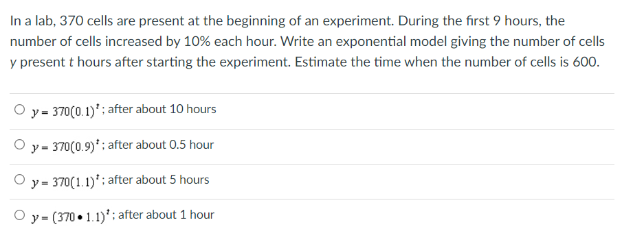 In a lab, 370 cells are present at the beginning of an experiment. During the first 9 hours, the
number of cells increased by 10% each hour. Write an exponential model giving the number of cells
y present t hours after starting the experiment. Estimate the time when the number of cells is 600.
y = 370(0.1)*; after about 10 hours
y = 370(0.9)'; after about 0.5 hour
y = 370(1.1)'; after about 5 hours
O y = (370 • 1.1)'; after about 1 hour
