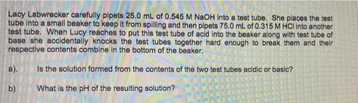 Lacy Labwrecker carefully pipets 25.0 mL of 0.545 M NaOH into a test tube. She places the test
tube into a small beaker to keep it from spilling and then pipets 75.0 mL of 0.315 M HCI into another
test tube. When Lucy reaches to put this test tube of acid into the beaker along with test tube of
base she accidentally knocks the test tubes together hard enough to break them and their
respective contents combine in the bottom of the beaker.
a).
Is the solution formed from the contents of the two test tubes acidic or basic?
b)
What is the pH of the resulting solution?
