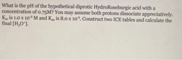 What is the pH of the hypothetical diprotic HydroRoseburgic acid with a
concentration of o.75M? You may assume both protons dissociate appreciatively.
K is 1.0 x 103M and K is 8.0 x 10. Construct two ICE tables and calculate the
final [H,O'].
