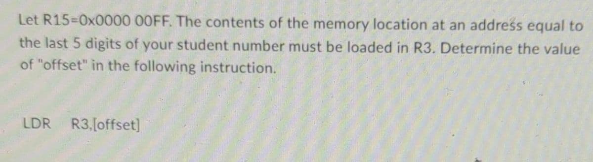 Let R15=0x0000 00FF. The contents of the memory location at an address equal to
the last 5 digits of your student number must be loaded in R3. Determine the value
of "offset" in the following instruction.
LDR R3,[offset]
