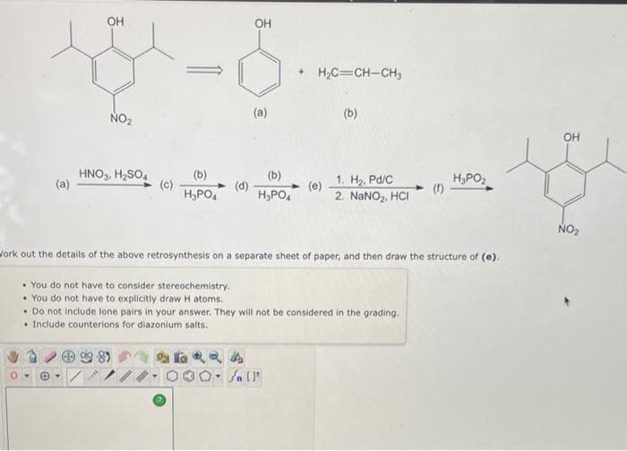 OH
OH
+ H;C=CH-CH,
NO2
(a)
(b)
OH
HNO,, H2SO,
(a)
(b)
(b)
(c)
H,PO,
(d)
H,PO,
(e)
2. NANO2. HCI
1. H2, Pd/C
H,PO,
(1)
NO2
Jork out the details of the above retrosynthesis on a separate sheet of paper, and then draw the structure of (e).
• You do not have to consider stereochemistry.
• You do not have to explicitly draw H atoms.
• Do not include lone pairs in your answer. They will not be considered in the grading.
• Include counterions for diazonium salts.
