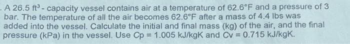 .A 26.5 ft - capacity vessel contains air at a temperature of 62.6°F and a pressure of 3
bar. The temperature of all the air becomes 62.6°F after a mass of 4.4 lbs was
added into the vessel. Calculate the initial and final mass (kg) of the air, and the final
pressure (kPa) in the vessel. Use Cp = 1.005 kJ/kgK and Cv = 0.715 kJ/kgK.
%3D
%3D
