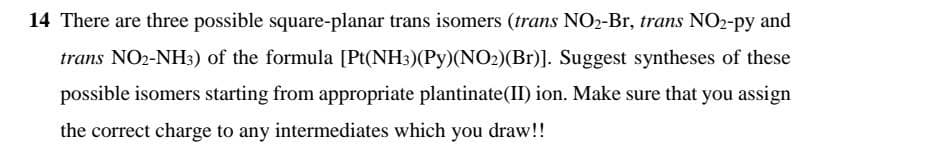 14 There are three possible square-planar trans isomers (trans NO2-Br, trans NO2-py and
trans NO2-NH3) of the formula [Pt(NH3)(Py)(NO2)(Br)]. Suggest syntheses of these
possible isomers starting from appropriate plantinate(II) ion. Make sure that you assign
the correct charge to any intermediates which you draw!!
