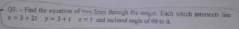 Q3: - Find the equation of two lines through the origin. Each which intersects line
x = 3+ 2t
y = 3+t z=t and inclined angle of 60 to it.
