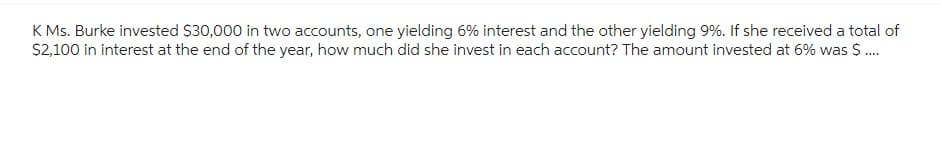 K Ms. Burke invested $30,000 in two accounts, one yielding 6% interest and the other yielding 9%. If she received a total of
$2,100 in interest at the end of the year, how much did she invest in each account? The amount invested at 6% was $....