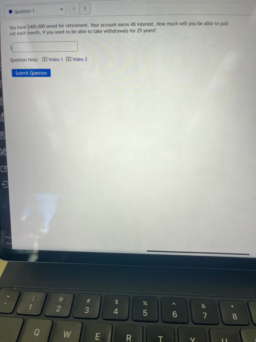 G
Question 1
Priv
Tern
You have $400,000 saved for retirement. Your account earns 4% interest. How much will you be able to pull
out each month, if you want to be able to take withdrawals for 25 years?
Question Help: Video 1 Video 2
Submit Question
!
1
<
2
>
W
#m
E
$
4
R
%
5
T
6
V
&
7
*
8