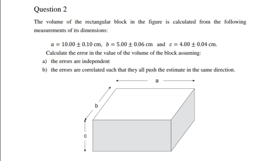 Question 2
The volume of the rectangular block in the figure is calculated from the following
measurements of its dimensions:
a = 10.00 ± 0.10 cm, b = 5.00 ± 0.06 cm and c = 4.00 ± 0.04 cm.
Calculate the error in the value of the volume of the block assuming:
a) the errors are independent
b) the errors are correlated such that they all push the estimate in the same direction.
a
b