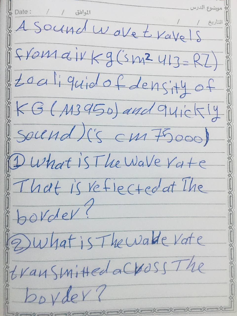 موضوع الدرس
Date:
الموافق
A SOUnd w avet ravels
fromairkg(smz 413=RZ)
teali quidofdensity of
iKG(M3950) and quickly
SocCHd)'s Cm F5000)
Dwhat is Tee Wave Yate
That is vefiectedat The
border?
Dwhat is Thewwaldle Vate
itrausmittedacross The
boyder?
