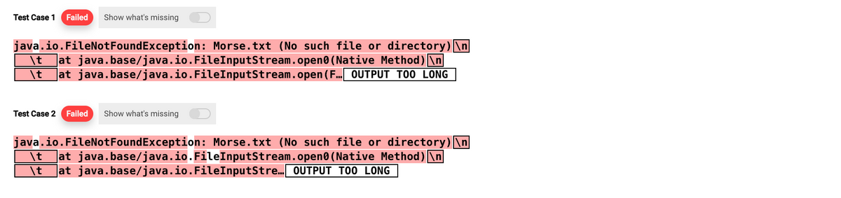 Test Case 1 Failed Show what's missing
java.io.FileNotFoundException: Morse.txt (No such file or directory)\n
java.base/java.io.FileInputStream.open(Native Method) \n
\t at java.base/java.io.FileInputStream.open(F... OUTPUT TOO LONG
\t
at
Test Case 2 Failed Show what's missing
java.io.FileNotFoundException: Morse.txt (No such file or directory)\n
\t at java.base/java.io.FileInputStream.open(Native Method)\n
\t at java.base/java.io.FileInputStre... OUTPUT TOO LONG