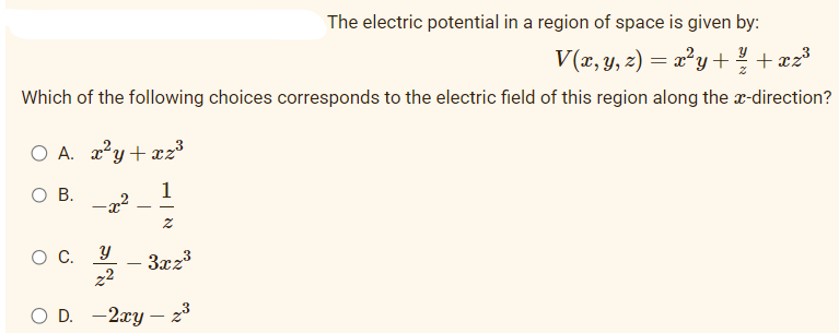 The electric potential in a region of space is given by:
V(x, y, z) = x²y + ²/1/+xz³
Which of the following choices corresponds to the electric field of this region along the x-direction?
O A. x²y+xz³
O B.
- x
O C.
1
Z
y
z²
OD. -2xy - 2³
3xz³