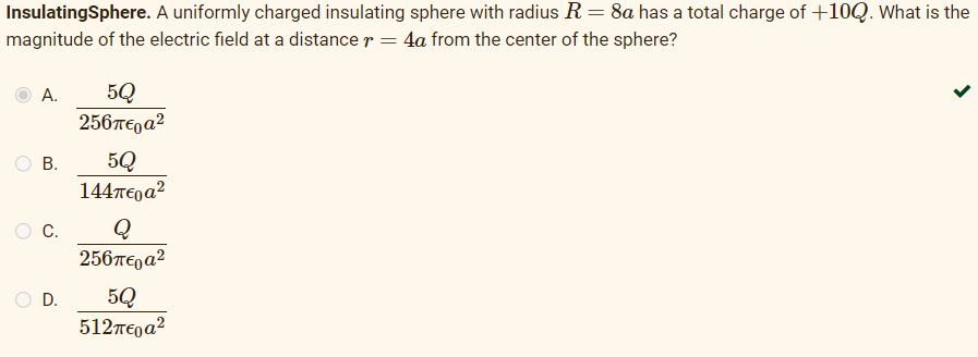 InsulatingSphere. A uniformly charged insulating sphere with radius R = 8a has a total charge of +10Q. What is the
magnitude of the electric field at a distance r = 4a from the center of the sphere?
A.
B.
C.
D.
5Q
256π€а²
5Q
144περα2
Q
256περα2
5Q
512περα?