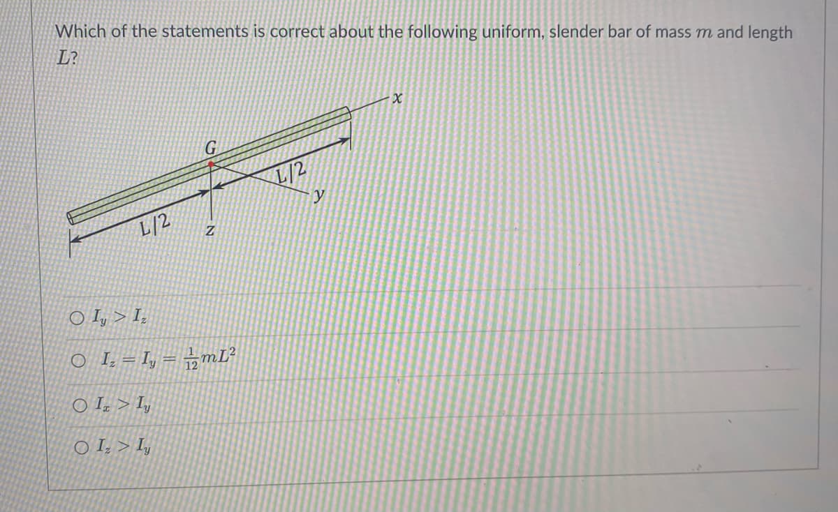 Which of the statements is correct about the following uniform, slender bar of mass m and length
L?
L/2
Z
O Iy > Iz
O_I₂ = I₂ = 12mL²
O I>Iy
OIV Iy
y
X