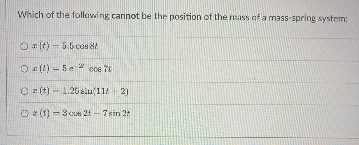 Which of the following cannot be the position of the mass of a mass-spring system:
Ox (t) = 5.5 cos 8t
O x (t) = 5 e 2t cos 7t
Ox (t) = 1.25 sin(11t+2)
Ox (t) = 3 cos 2t + 7 sin 2t