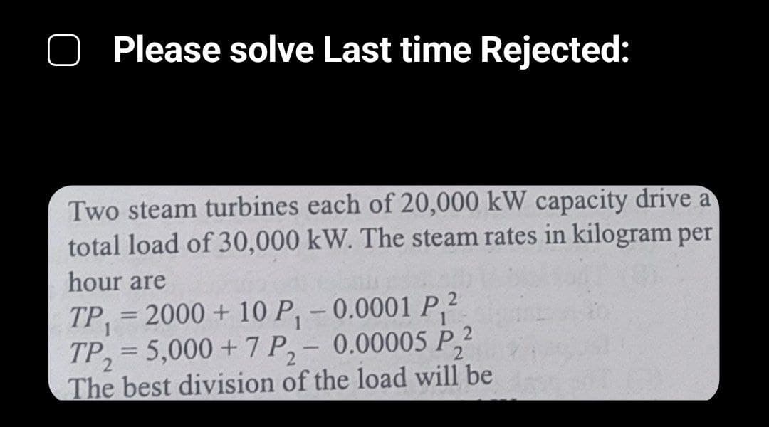 Please solve Last time Rejected:
Two steam turbines each of 20,000 kW capacity drive a
total load of 30,000 kW. The steam rates in kilogram per
hour are
1
TP₁= 2000 + 10 P₁ -0.0001 P₁2
TP₂=5,000 +7 P₂ - 0.00005 P2
The best division of the load will be