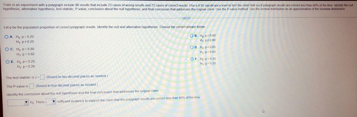 Trials in an experiment with a polygraph include 96 results that include 23 cases of wrong results and 73 cases of correct results. Use a 0.05 significance level to test the claim that such polygraph results are correct less than 80% of the time. Identify the null
hypothesis, alternative hypothesis, test statistic, P-value, conclusion about the null hypothesis, and final conclusion that addresses the original claim. Use the P-value method. Use the normal distribution as an approximation of the binomial distribution.
Let p be the population proportion of correct polygraph results. Identify the null and alternative hypotheses. Choose the correct answer below.
OA. Ho p=0.20
OB. Ho p=0.80
H₁ p0.20
H₁ p 0.80
OC. Ho p=0.80
O D. Ho: p=0.80
H₁ p<0.80
H₁ p > 0.80
OE. Ho p=0.20
OF. Ho p=0.20
H₁ p <0.20
H₁: p>0.20
The test statistic is z = (Round to two decimal places as needed.)
The P-value is (Round to four decimal places as needed.)
Identify the conclusion about the null hypothesis and the final conclusion that addresses the original claim
Ho. There
sufficient evidence to support the claim that the polygraph results are correct less than 80% of the time.