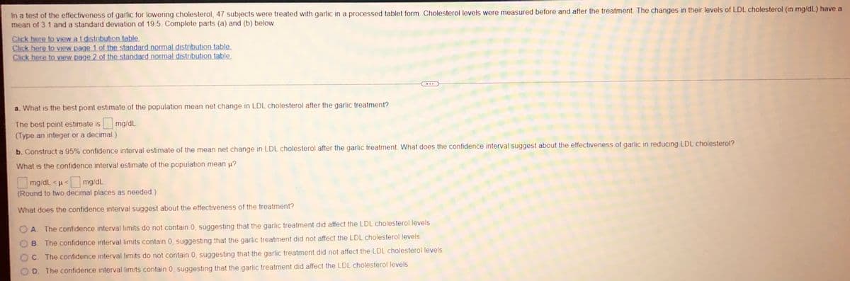 In a test of the effectiveness of garlic for lowering cholesterol, 47 subjects were treated with garlic in a processed tablet form. Cholesterol levels were measured before and after the treatment. The changes in their levels of LDL cholesterol (in mg/dL) have a
mean of 3 1 and a standard deviation of 19.5. Complete parts (a) and (b) below.
Click here to view at distribution table.
Click here to view page 1 of the standard normal distribution table.
Click here to view page 2 of the standard normal distribution table.
a. What is the best point estimate of the population mean net change in LDL cholesterol after the garlic treatment?
The best point estimate is
mg/dL
(Type an integer or a decimal)
b. Construct a 95% confidence interval estimate of the mean net change in LDL cholesterol after the garlic treatment. What does the confidence interval suggest about the effectiveness of garlic in reducing LDL cholesterol?
What is the confidence interval estimate of the population mean µ?
mg/dL <μ< mg/dL
(Round to two decimal places as needed.)
What does the confidence interval suggest about the effectiveness of the treatment?
A. The confidence interval limits do not contain 0, suggesting that the garlic treatment did affect the LDL cholesterol levels.
B. The confidence interval limits contain 0, suggesting that the garlic treatment did not affect the LDL cholesterol levels.
C. The confidence interval limits do not contain 0, suggesting that the garlic treatment did not affect the LDL cholesterol levels.
D. The confidence interval limits contain 0, suggesting that the garlic treatment did affect the LDL cholesterol levels