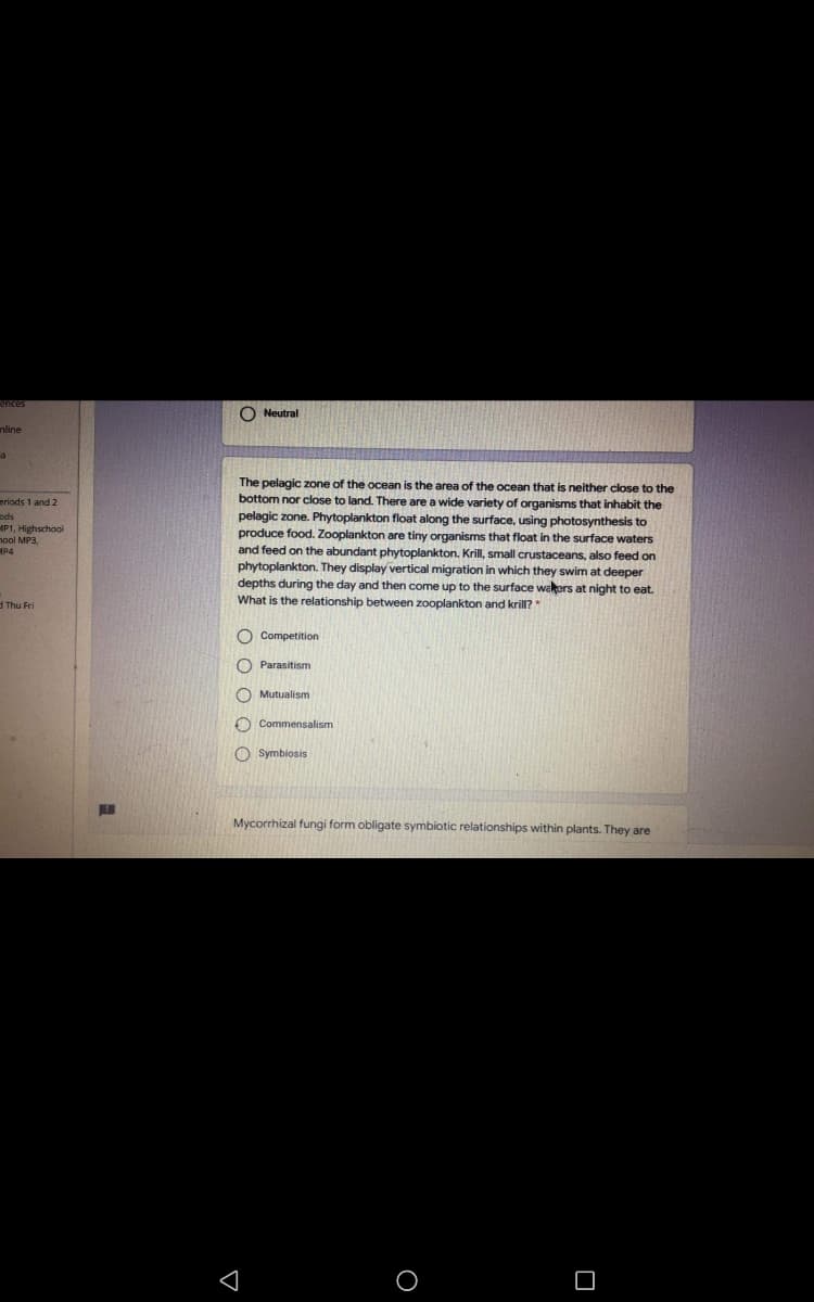 O Neutral
nline
The pelagic zone of the ocean is the area of the ocean that is neither close to the
bottom nor close to land. There are a wide variety of organisms that inhabit the
eriods 1 and 2
pelagic zone. Phytoplankton float along the surface, using photosynthesis to
produce food. Zooplankton are tiny organisms that float in the surface waters
and feed on the abundant phytoplankton. Krill, small crustaceans, also feed on
ods
MP1, Highschool
nool MP3,
MP4
phytoplankton. They display vertical migration in which they swim at deeper
depths during the day and then come up to the surface wakers at night to eat.
What is the relationship between zooplankton and krill?
H Thu Fri
O Competition
O Parasitism
O Mutualism
O Commensalism
O Symbiosis
Mycorrhizal fungi form obligate symbiotic relationships within plants. They are
OO O O
