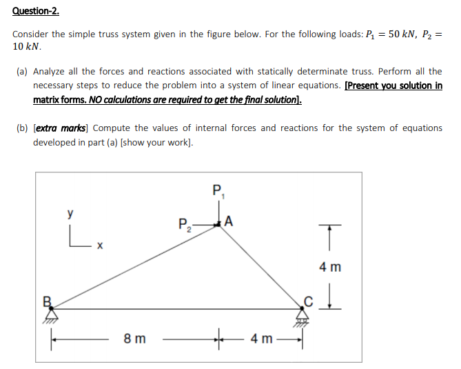 Question-2.
Consider the simple truss system given in the figure below. For the following loads: P = 50 kN, P2 =
10 kN.
(a) Analyze all the forces and reactions associated with statically determinate truss. Perform all the
necessary steps to reduce the problem into a system of linear equations. [Present you solution in
matrix forms. NO calculations are required to get the final solution).
(b) [extra marks) Compute the values of internal forces and reactions for the system of equations
developed in part (a) [show your work].
P,
1
y
P,-
4 m
4 m
8 m
