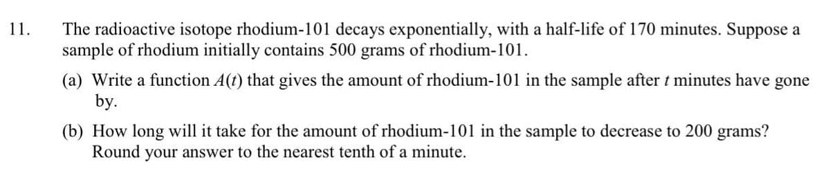 The radioactive isotope rhodium-101 decays exponentially, with a half-life of 170 minutes. Suppose a
sample of rhodium initially contains 500 grams of rhodium-101.
11.
(a) Write a function A(t) that gives the amount of rhodium-101 in the sample after t minutes have gone
by.
(b) How long will it take for the amount of rhodium-101 in the sample to decrease to 200 grams?
Round your answer to the nearest tenth of a minute.
