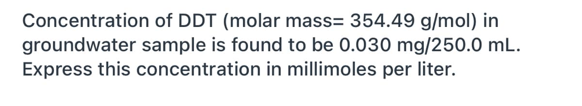 Concentration of DDT (molar mass= 354.49 g/mol) in
groundwater sample is found to be 0.030 mg/250.0 mL.
Express this concentration in millimoles per liter.
