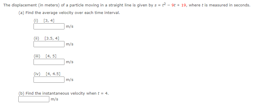 The displacement (in meters) of a particle moving in a straight line is given by s = t2 - 9t + 19, where t is measured in seconds.
(a) Find the average velocity over each time interval.
(i) [3, 4]
m/s
(ii) [3.5, 4]
m/s
(iii) [4, 5]
m/s
(iv) [4, 4.5]
m/s
(b) Find the instantaneous velocity when t = 4.
m/s
