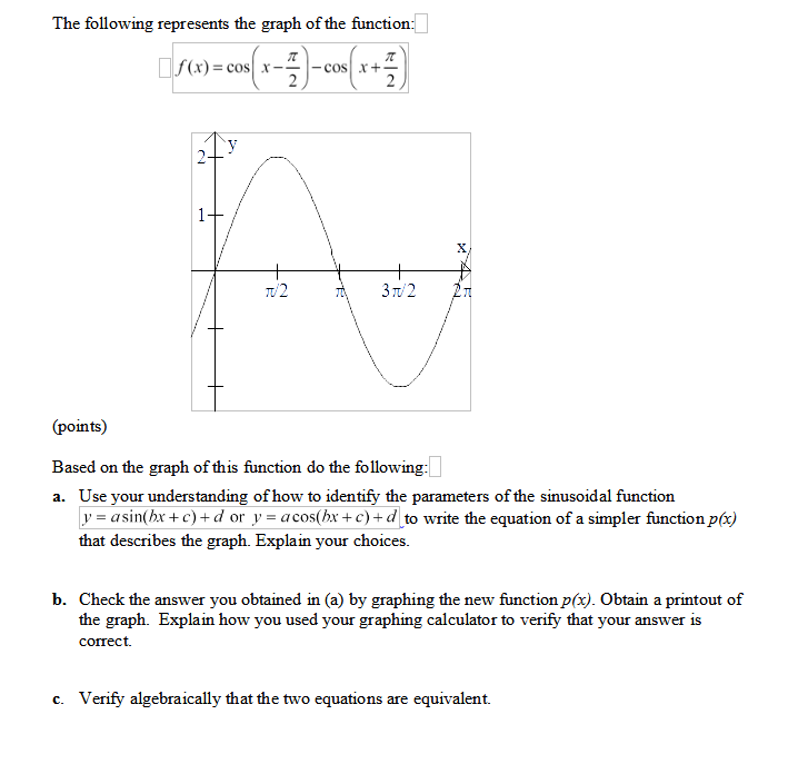 The following represents the graph of the function:
OS(x) = cos x-
cos x+-
2
2
X.
TU2
3 T/ 2
(points)
Based on the graph of this function do the following:
a. Use your understanding of how to identify the parameters of the sinusoidal function
y = asin(hx +c) + d or y = acos(hx +c)+d_to write the equation of a simpler function p(x)
that describes the graph. Explain your choices.
b. Check the answer you obtained in (a) by graphing the new function p(x). Obtain a printout of
the graph. Explain how you used your graphing calculator to verify that your answer is
сопеct.
c. Verify algebraically that the two equations are equivalent.
