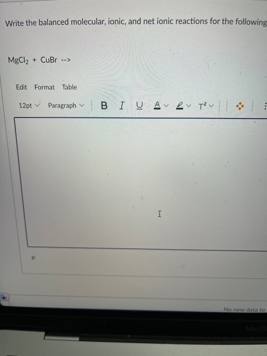 Write the balanced molecular, ionic, and net ionic reactions for the following
MgCl2 + CUBR -->
Edit
Format Table
12pt
Paragraph v B IUA L T?v
No new data to
MacB
