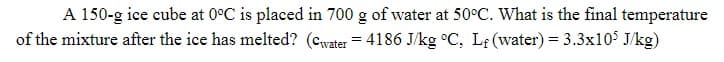 A 150-g ice cube at 0°C is placed in 700 g of water at 50°C. What is the final temperature
of the mixture after the ice has melted? (cwater = 4186 J/kg °C, Lf (water) = 3.3x105 J/kg)
