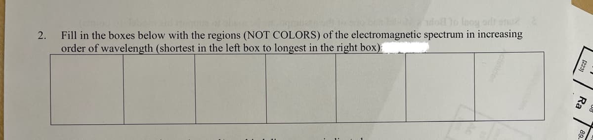 Fill in the boxes below with the regions (NOT COLORS) of the electromagnetic spectrum in increasing
order of wavelength (shortest in the left box to longest in the right box)
do lo Inoy sdt onu2
ed
2.
