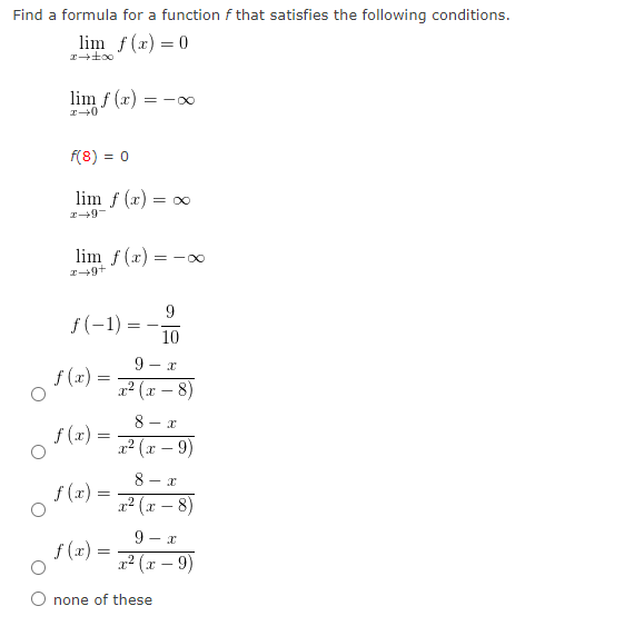 Find a formula for a function f that satisfies the following conditions.
lim f(x) = 0
lim f (x) = -0
f(8) = 0
lim f (x) = oo
lim f (x) = -0
f(-1) =
10
9 - x
f (x) =
22 (x – 8)
-
8 - x
f (x) =
교교 (x - 9)
8 - x
f (x) =
12 (x – 8)
9 - x
f (x) =
2? (x – 9)
O none of these
