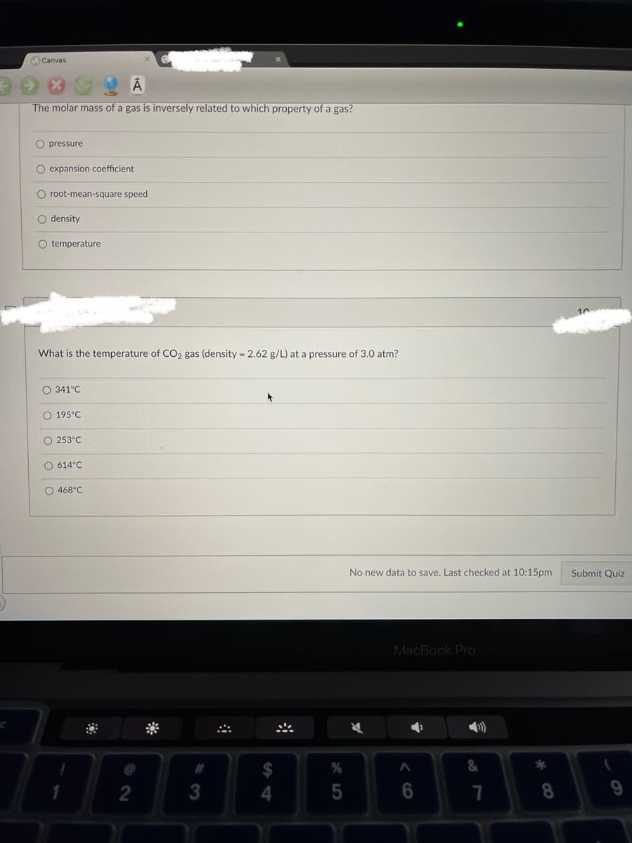 O Canvas
The molar mass of a gas is inversely related to which property of a gas?
O pressure
O expansion coefficient
O root-mean-square speed
O density
O temperature
What is the temperature of CO2 gas (density = 2.62 g/L) at a pressure of 3.0 atm?
O 341°C
O 195°C
O 253°C
O 614°C
O 468°C
No new data to save. Last checked at 10:15pm
Submit Quiz
MacBook Pro
23
3
4.
5
8.

