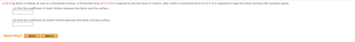 A 29.0-kg block is initially at rest on a horizontal surface. A horizontal force of 77.0N is required to set the block in motion, after which a horizontal force of 63.0 N is required to keep the block moving with constant speed.
(a) Find the coefficient of static friction between the block and the surface.
(b) Find the coefficient of kinetic friction between the block and the surface.
Need Help?
Watch It
Read It
