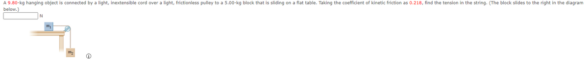 A 9.80-kg hanging object is connected by a light, inextensible cord over a light, frictionless pulley to a 5.00-kg block that is sliding on a flat table. Taking the coefficient of kinetic friction as 0.218, find the tension in the string. (The block slides to the right in the diagram
below.)

