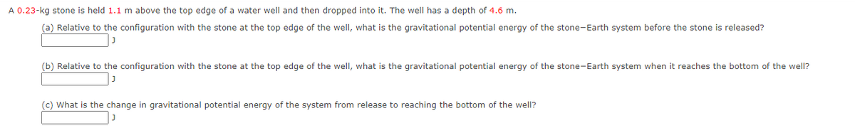 A 0.23-kg stone is held 1.1 m above the top edge of a water well and then dropped into it. The well has a depth of 4.6 m.
(a) Relative to the configuration with the stone at the top edge of the well, what is the gravitational potential energy of the stone-Earth system before the stone is released?
(b) Relative to the configuration with the stone at the top edge of the well, what is the gravitational potential energy of the stone-Earth system when it reaches the bottom of the well?
(c) What is the change in gravitational potential energy of the system from release to reaching the bottom of the well?
