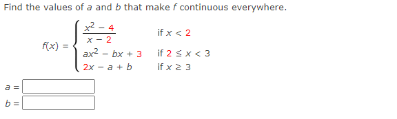 Find the values of a and b that make f continuous everywhere.
x2 - 4
if x < 2
X - 2
f(x) :
ax2 – bx + 3
2х — а + b
if 2 s x < 3
if x 2 3
a =
b =
