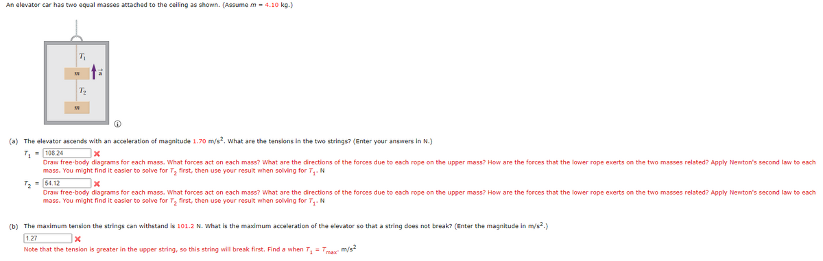An elevator car has two equal masses attached to the ceiling as shown. (Assume m = 4.10 kg.)
T
m
T2
m
(a) The elevator ascends with an acceleration of magnitude 1.70 m/s2. What are the tensions in the two strings? (Enter your answers in N.)
T, = 108.24
Draw free-body diagrams for each mass. What forces act on each mass? What are the directions of the forces due to each rope on the upper mass? How are the forces that the lower rope exerts on the two masses related? Apply Newton's second law to each
mass. You might find it easier to solve for T, first, then use your result when solving for T,. N
T2 = 54.12
Draw free-body diagrams for each mass. What forces act on each mass? What are the directions of the forces due to each rope on the upper mass? How are the forces that the lower rope exerts on the two masses related? Apply Newton's second law to each
mass. You might find it easier to solve for T, first, then use your result when solving for T,. N
(b) The maximum tension the strings can withstand is 101.2 N. What is the maximum acceleration of the elevator so that a string does not break? (Enter the magnitude in m/s?.)
1.27
Note that the tension is greater in the upper string, so this string will break first. Find a when T, = T
max m/s2
