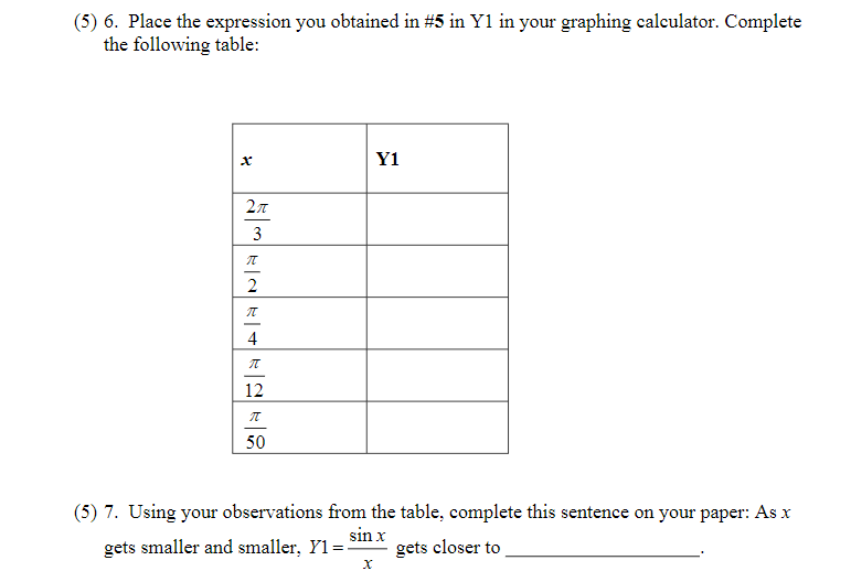 (5) 6. Place the expression you obtained in #5 in Y1 in your graphing calculator. Complete
the following table:
Y1
3
2
4
12
50
(5) 7. Using your observations from the table, complete this sentence on your paper: As x
gets smaller and smaller, Y1
sin x
gets closer to
