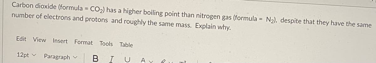 Carbon dioxide (formula = CO2) has a higher boiling point than nitrogen gas (formula = N2), despite that they have the same
number of electròns and protons and roughly the same mass. Explain why.
Edit View Insert Format Tools Table
12pt v
Paragraph v
B IU A Y
