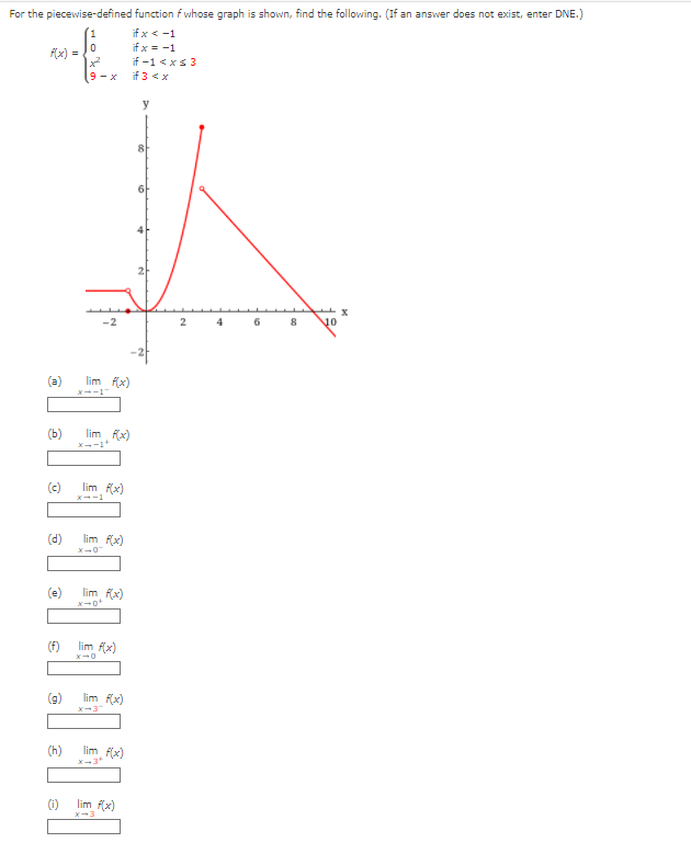 For the piecewise-defined function f whose graph is shown, find the following. (If an answer does not exist, enter DNE.)
if x < -1
if x = -1
f(x) =
if -1 <xs 3
if 3 <x
9-x
y
-2
2
6
8
10
(a)
lim f(x)
X-1
lim fx)
(b)
Xー-1+
(c)
lim f(x)
x--1
(d)
lim fx)
X-ロ
(e)
lim fx)
(f)
lim f(x)
(b)
lim fx)
X-3
(h)
lim f(x)
lim f(x)
