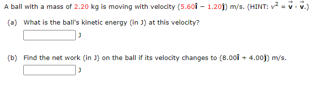 A ball with a mass of 2.20 kg is moving with velocity (5.60î – 1.20j) m/s. (HINT: v2 = v. v.)
(a) What is the ball's kinetic energy (in J) at this velocity?
(b) Find the net work (in J) on the ball if its velocity changes to (8.00î + 4.00j) m/s.
