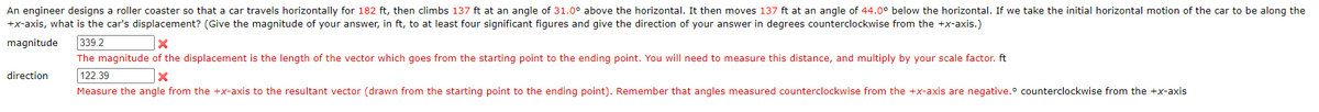 An engineer designs a roller coaster so that a car travels horizontally for 182 ft, then climbs 137 ft at an angle of 31.0° above the horizontal. It then moves 137 ft at an angle of 44.0° below the horizontal. If we take the initial horizontal motion of the car to be along the
+x-axis, what is the car's displacement? (Give the magnitude of your answer, in ft, to at least four significant figures and give the direction of your answer in degrees counterclockwise from the +x-axis.)
magnitude
339.2
The magnitude of the displacement is the length of the vector which goes from the starting point to the ending point. You will need to measure this distance, and multiply by your scale factor. ft
direction
122.39
Measure the angle from the +x-axis to the resultant vector (drawn from the starting point to the ending point). Remember that angles measured counterclockwise from the +x-axis are negative.° counterclockwise from the +x-axis
