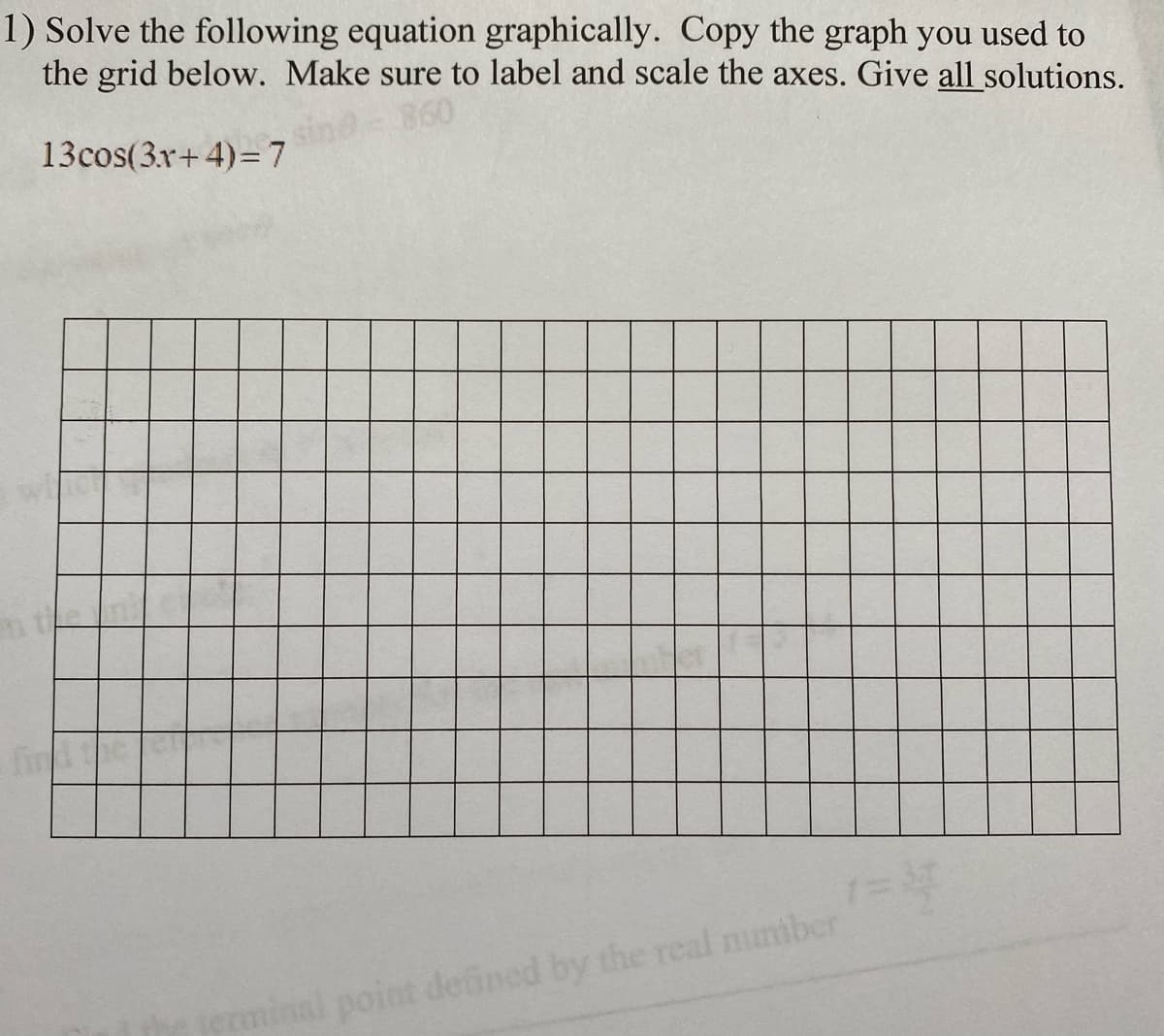 1) Solve the following equation graphically. Copy the graph you used to
the grid below. Make sure to label and scale the axes. Give all solutions.
860
13cos(3x+ 4)= 7
fin
om
nal point deined by the real mumber
